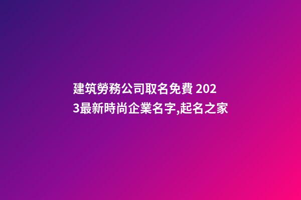 建筑勞務公司取名免費 2023最新時尚企業名字,起名之家-第1張-公司起名-玄機派